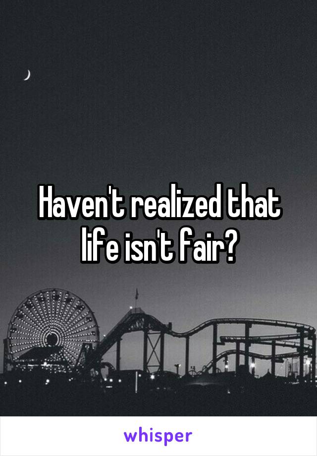 Haven't realized that life isn't fair?