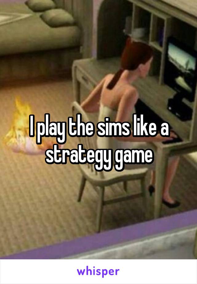 I play the sims like a strategy game