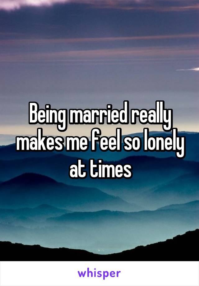 Being married really makes me feel so lonely at times