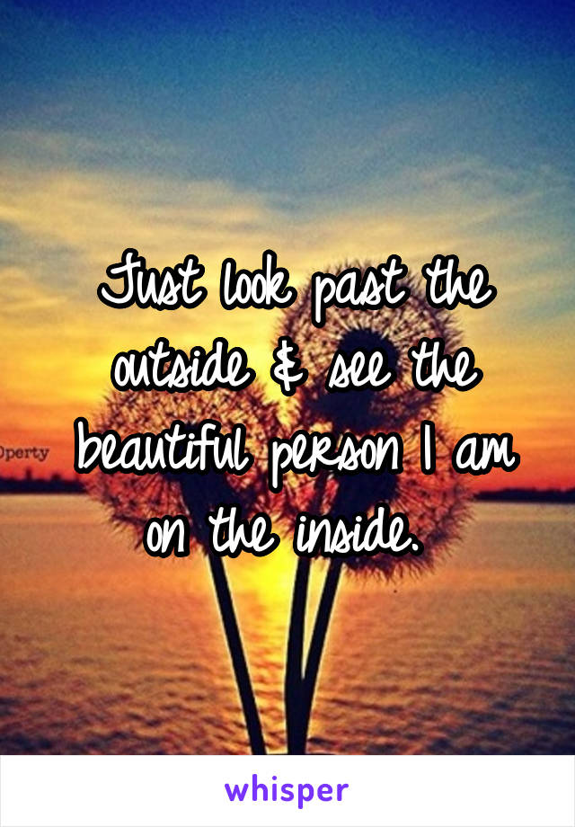 Just look past the outside & see the beautiful person I am on the inside. 