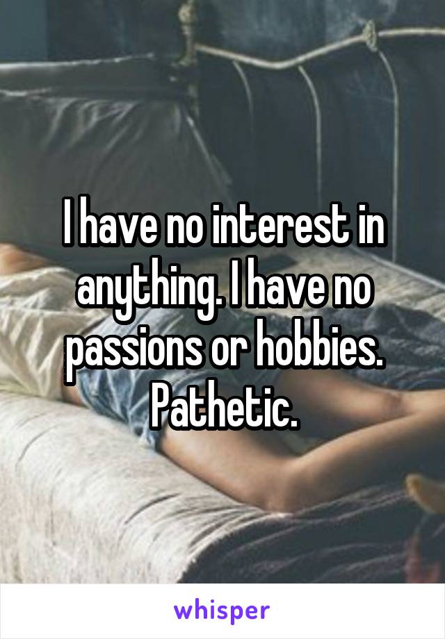 I have no interest in anything. I have no passions or hobbies. Pathetic.