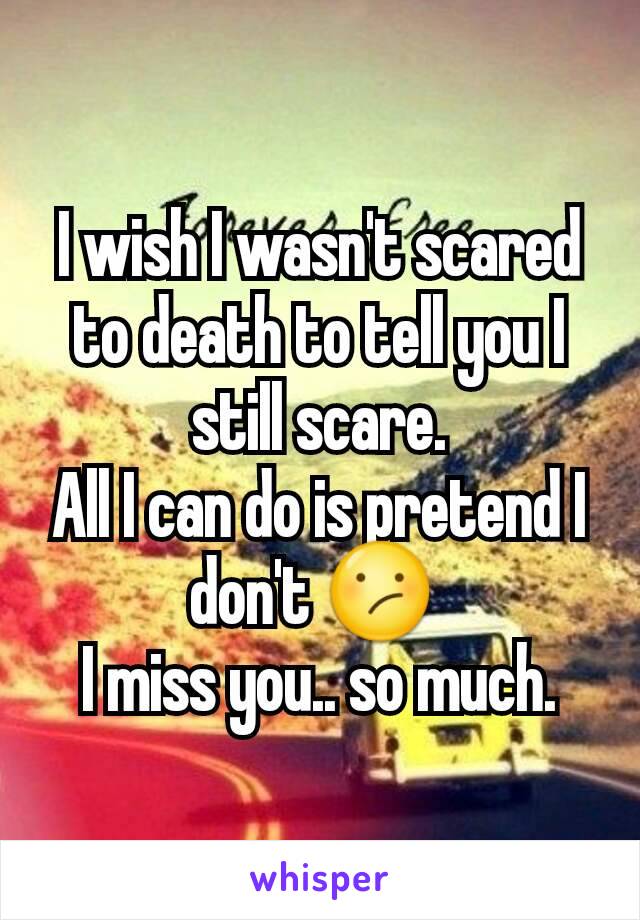 I wish I wasn't scared to death to tell you I still scare.
All I can do is pretend I don't 😕 
I miss you.. so much.