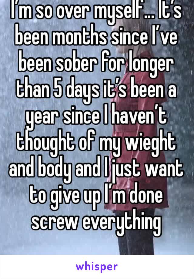 I’m so over myself... It’s been months since I’ve been sober for longer than 5 days it’s been a year since I haven’t thought of my wieght and body and I just want to give up I’m done screw everything