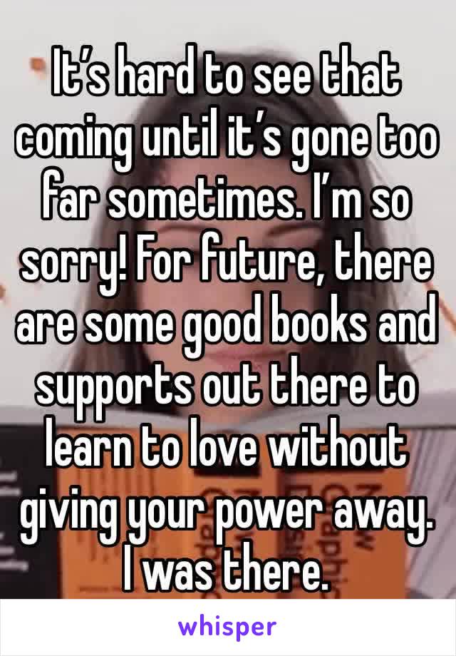 It’s hard to see that coming until it’s gone too far sometimes. I’m so sorry! For future, there are some good books and supports out there to learn to love without giving your power away. I was there.