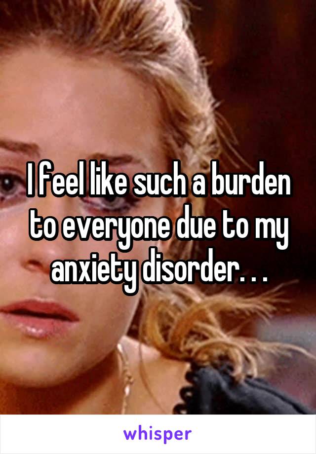 I feel like such a burden to everyone due to my anxiety disorder. . .