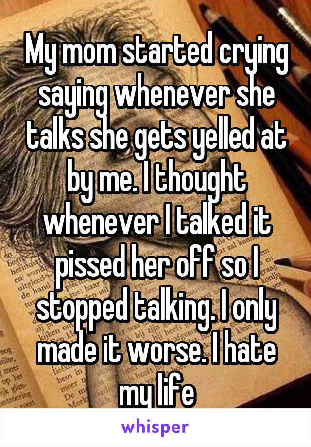 My mom started crying saying whenever she talks she gets yelled at by me. I thought whenever I talked it pissed her off so I stopped talking. I only made it worse. I hate my life