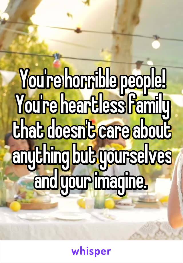 You're horrible people! You're heartless family that doesn't care about anything but yourselves and your imagine. 