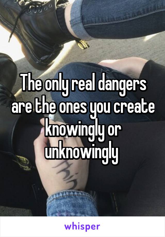 The only real dangers are the ones you create knowingly or unknowingly 