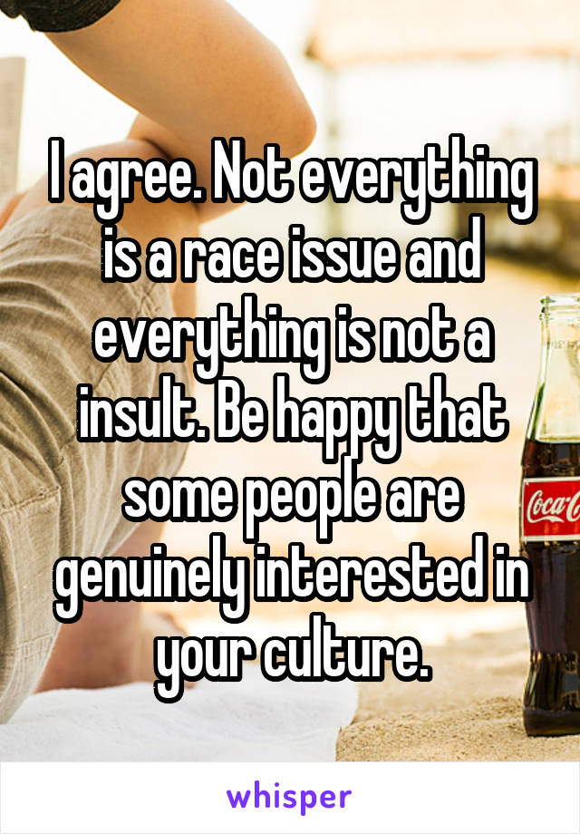 I agree. Not everything is a race issue and everything is not a insult. Be happy that some people are genuinely interested in your culture.
