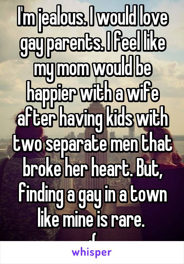 I'm jealous. I would love gay parents. I feel like my mom would be happier with a wife after having kids with two separate men that broke her heart. But, finding a gay in a town like mine is rare. 
:(