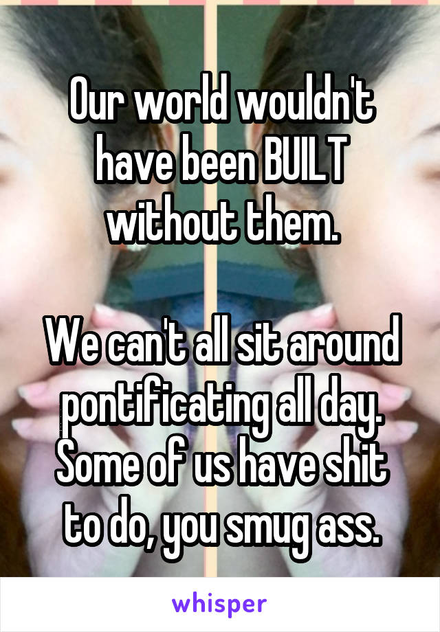 Our world wouldn't have been BUILT without them.

We can't all sit around pontificating all day.
Some of us have shit to do, you smug ass.