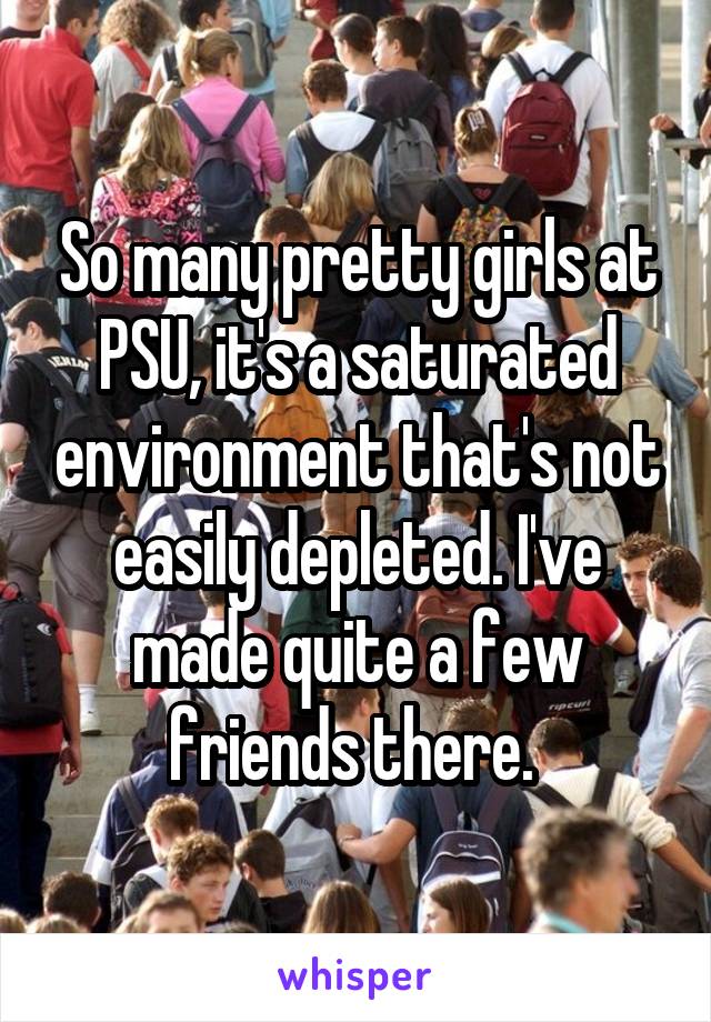 So many pretty girls at PSU, it's a saturated environment that's not easily depleted. I've made quite a few friends there. 