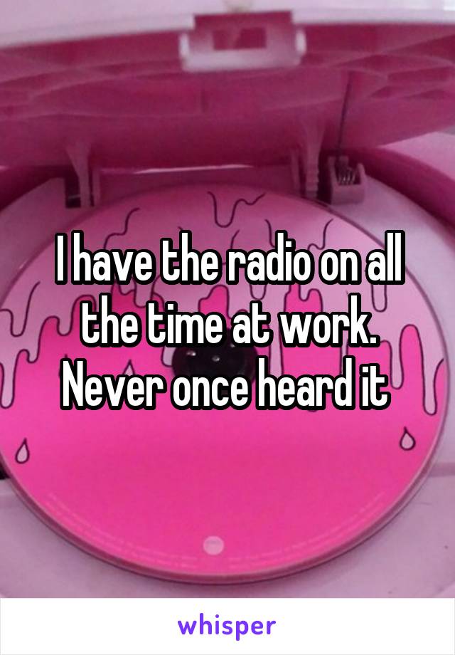 I have the radio on all the time at work. Never once heard it 