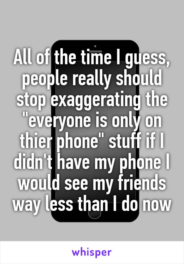 All of the time I guess, people really should stop exaggerating the
"everyone is only on thier phone" stuff if I didn't have my phone I would see my friends way less than I do now