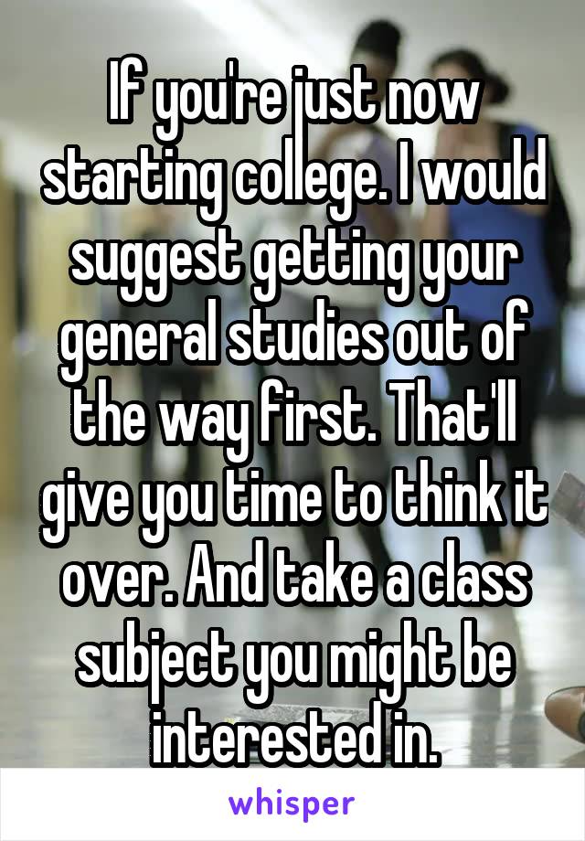If you're just now starting college. I would suggest getting your general studies out of the way first. That'll give you time to think it over. And take a class subject you might be interested in.