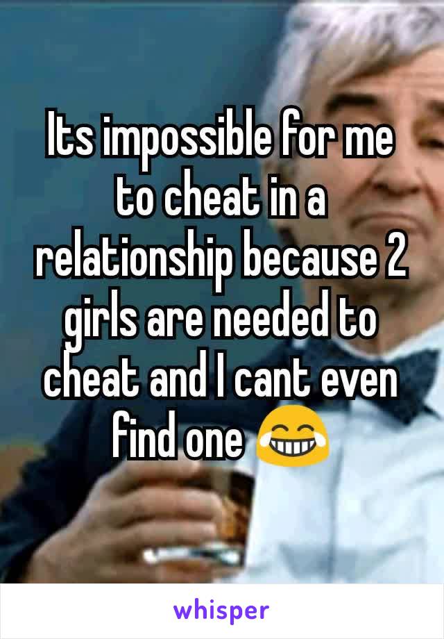 Its impossible for me to cheat in a relationship because 2 girls are needed to cheat and I cant even find one 😂