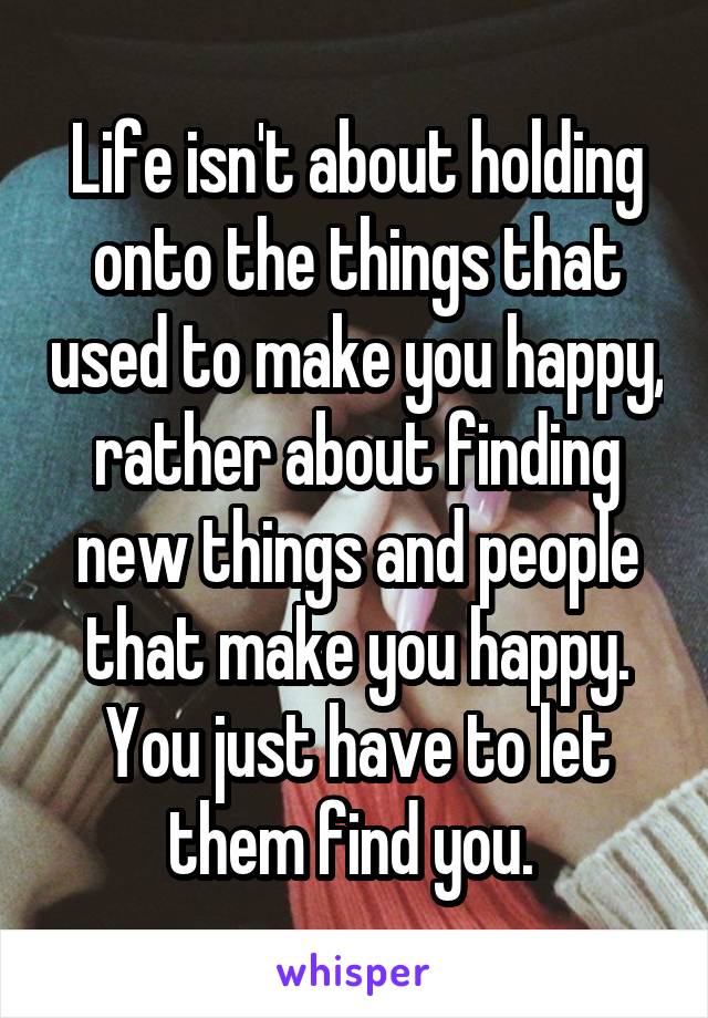 Life isn't about holding onto the things that used to make you happy, rather about finding new things and people that make you happy. You just have to let them find you. 
