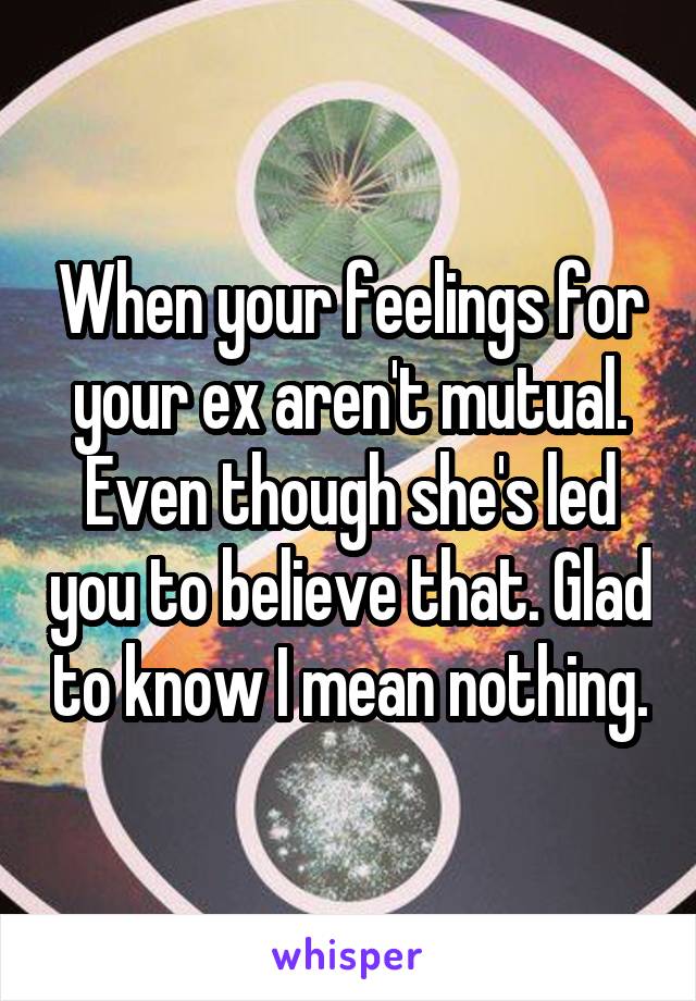When your feelings for your ex aren't mutual. Even though she's led you to believe that. Glad to know I mean nothing.