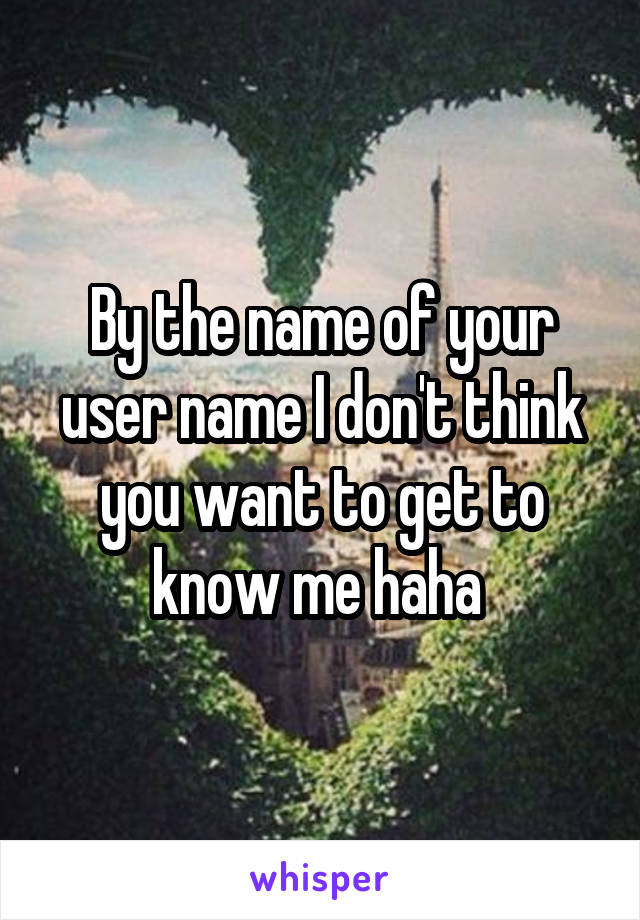 By the name of your user name I don't think you want to get to know me haha 