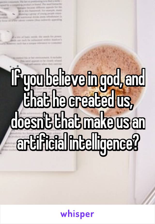 If you believe in god, and that he created us, doesn't that make us an artificial intelligence?