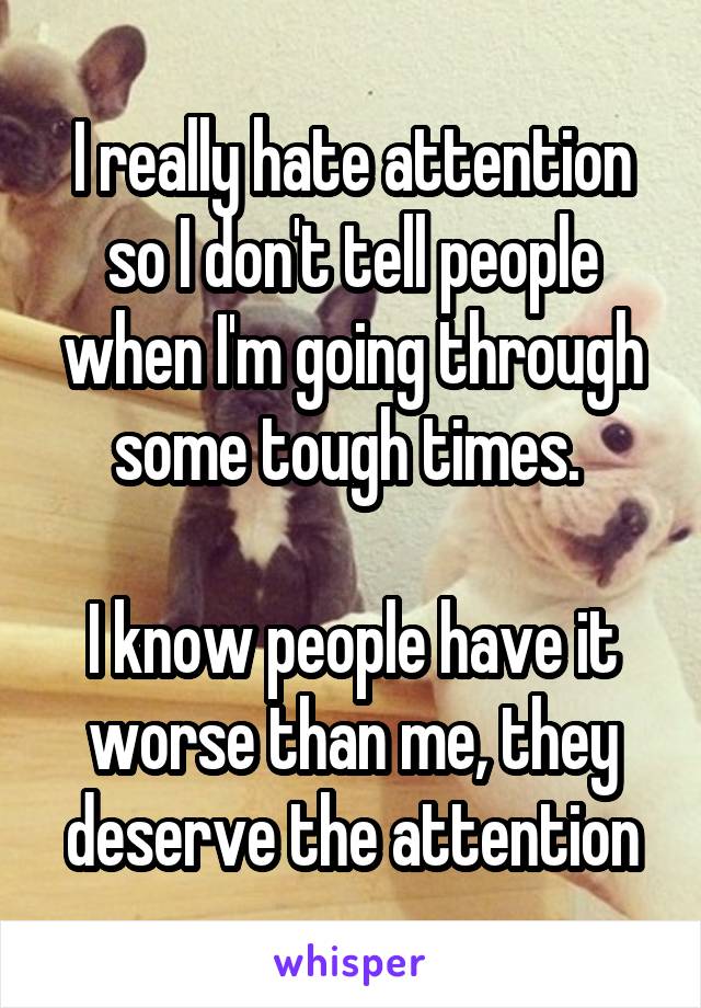 I really hate attention so I don't tell people when I'm going through some tough times. 

I know people have it worse than me, they deserve the attention