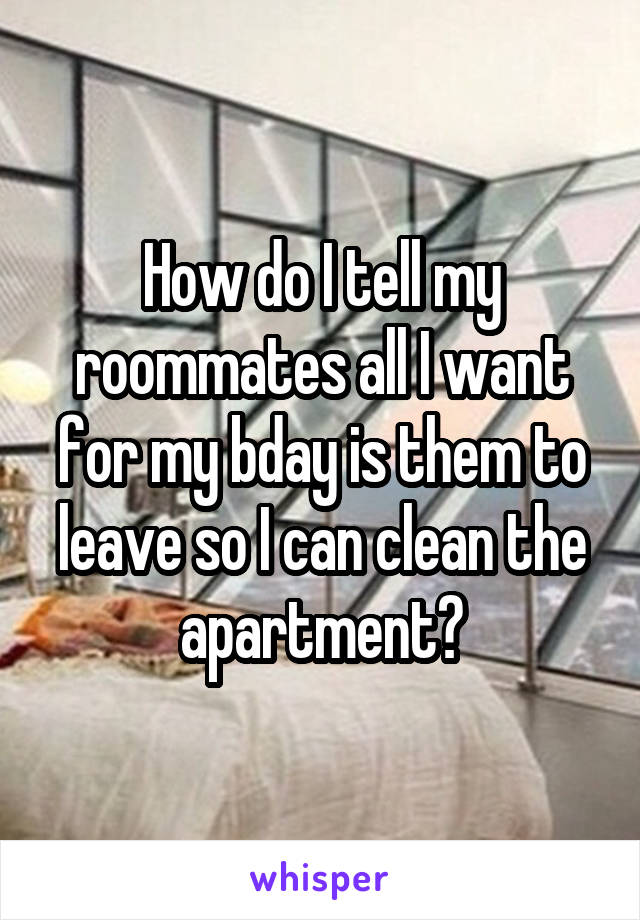 How do I tell my roommates all I want for my bday is them to leave so I can clean the apartment?