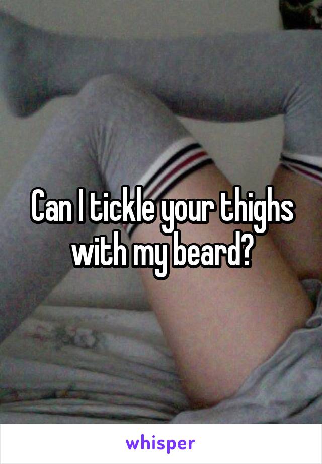 Can I tickle your thighs with my beard?
