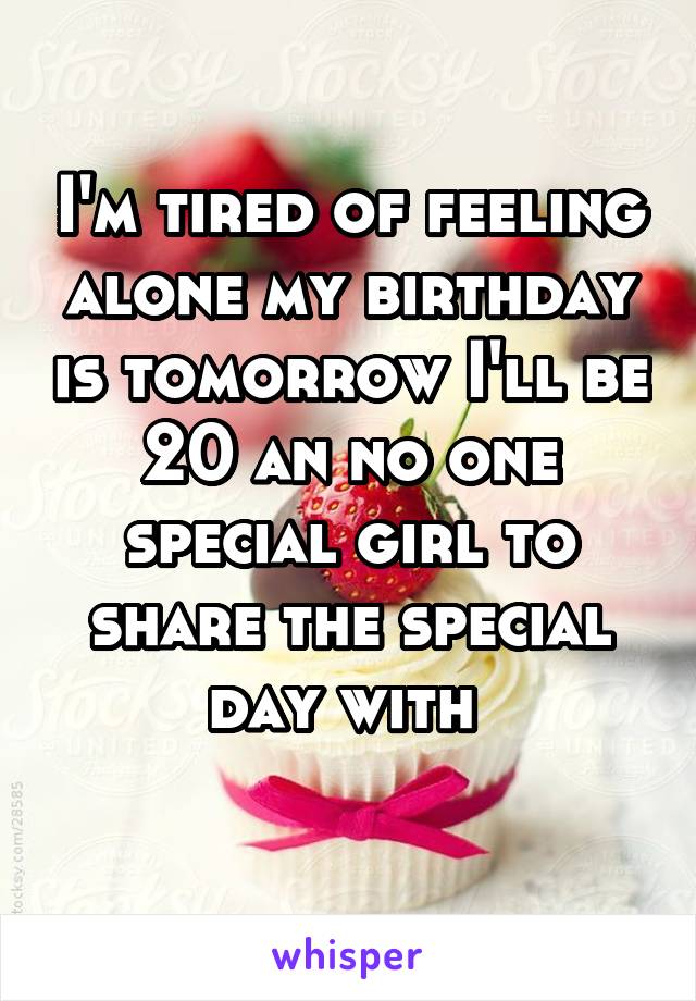 I'm tired of feeling alone my birthday is tomorrow I'll be 20 an no one special girl to share the special day with 
