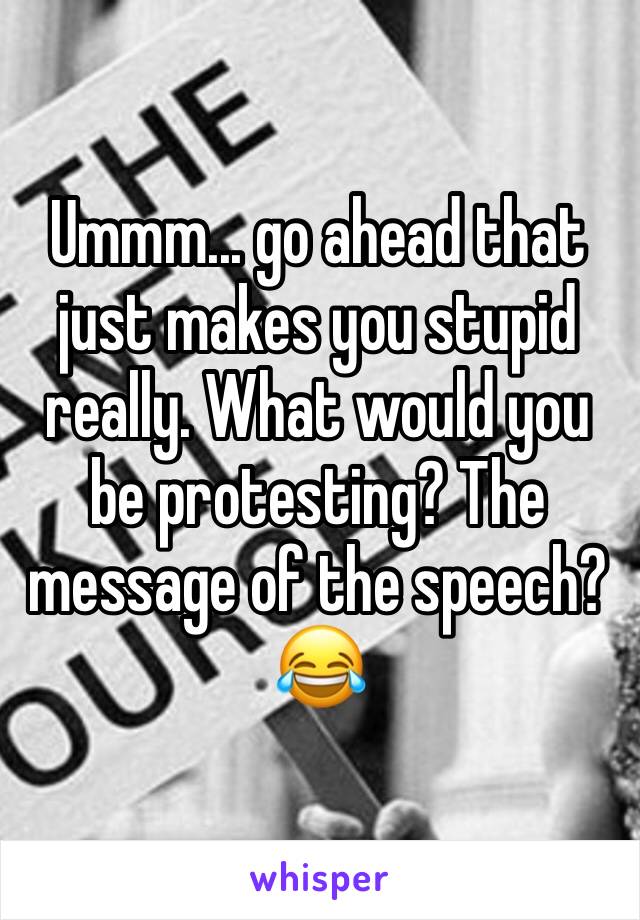 Ummm... go ahead that just makes you stupid really. What would you be protesting? The message of the speech? 😂