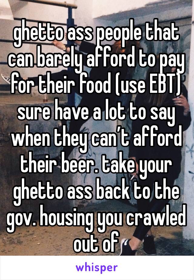 ghetto ass people that can barely afford to pay for their food (use EBT) sure have a lot to say when they can’t afford their beer. take your ghetto ass back to the gov. housing you crawled out of