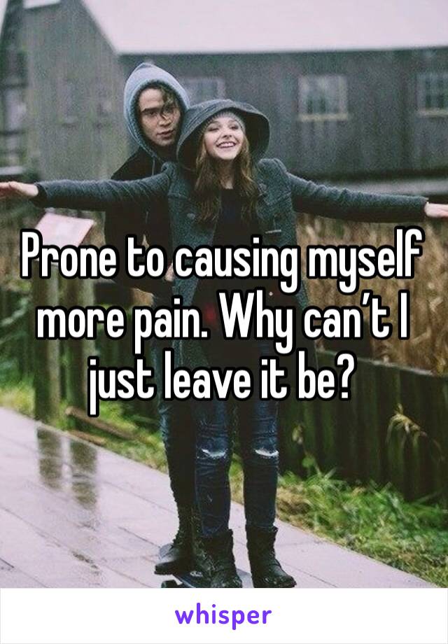 Prone to causing myself more pain. Why can’t I just leave it be?