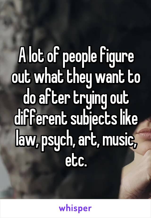A lot of people figure out what they want to do after trying out different subjects like law, psych, art, music, etc.