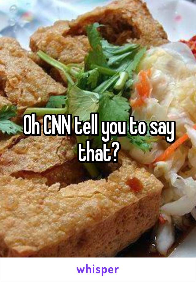 Oh CNN tell you to say that?