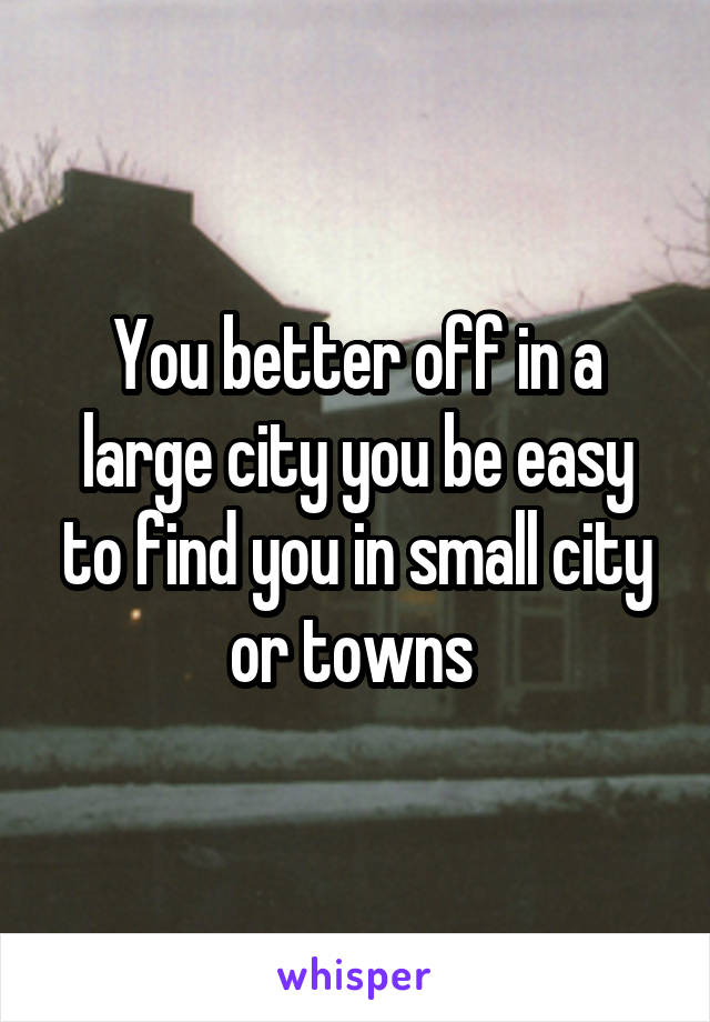 You better off in a large city you be easy to find you in small city or towns 