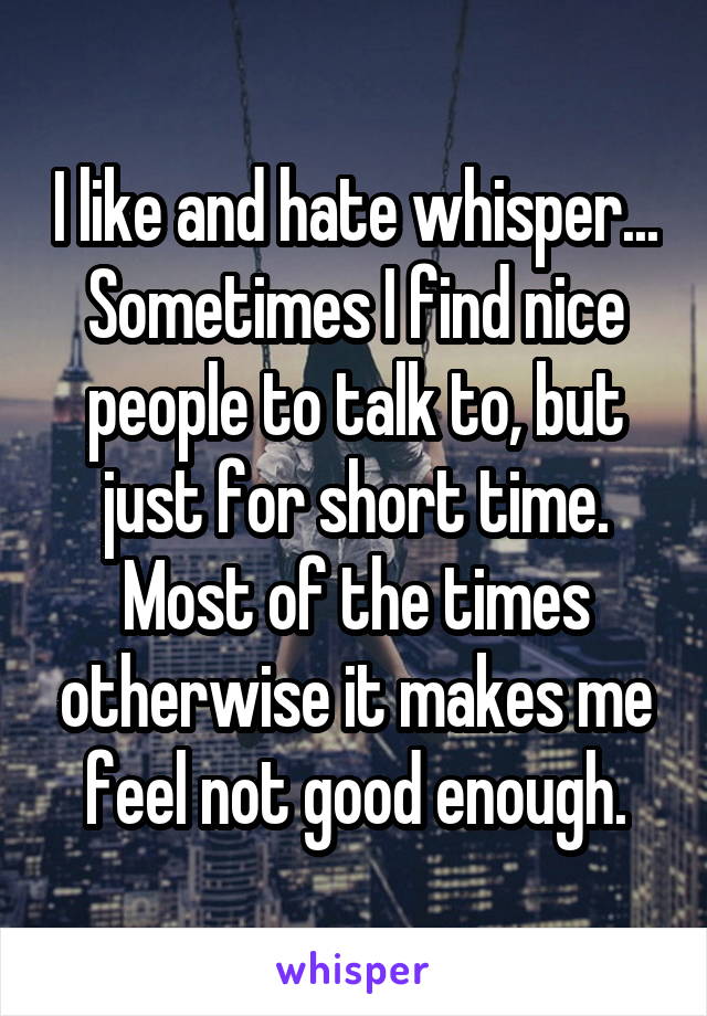 I like and hate whisper... Sometimes I find nice people to talk to, but just for short time. Most of the times otherwise it makes me feel not good enough.