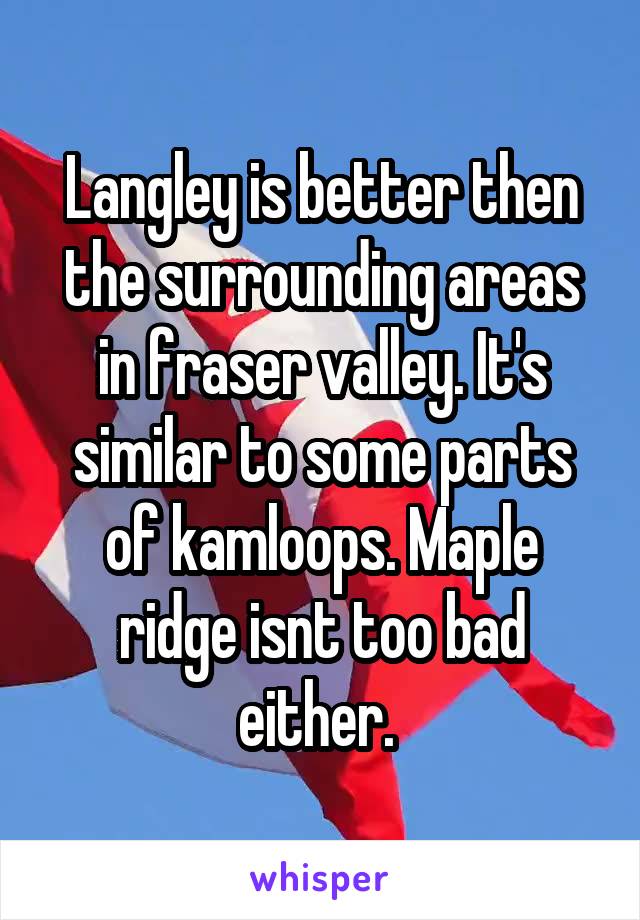 Langley is better then the surrounding areas in fraser valley. It's similar to some parts of kamloops. Maple ridge isnt too bad either. 