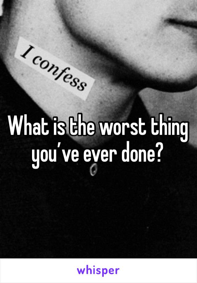 What is the worst thing you’ve ever done?