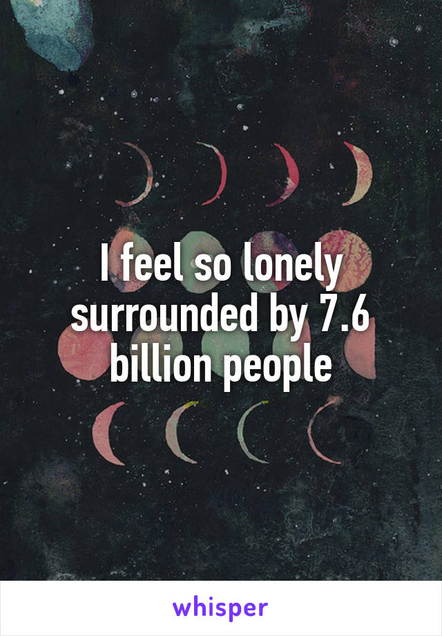 I feel so lonely surrounded by 7.6 billion people