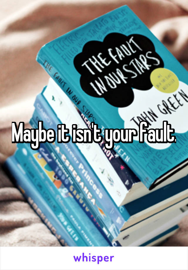 Maybe it isn't your fault.