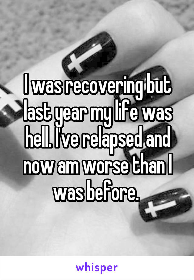 I was recovering but last year my life was hell. I've relapsed and now am worse than I was before. 