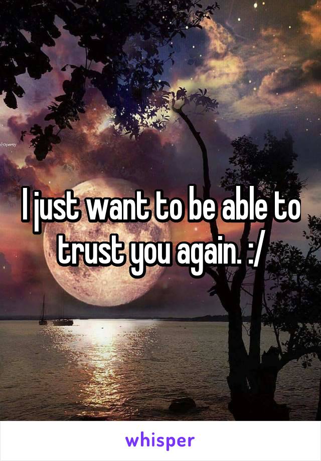 I just want to be able to trust you again. :/