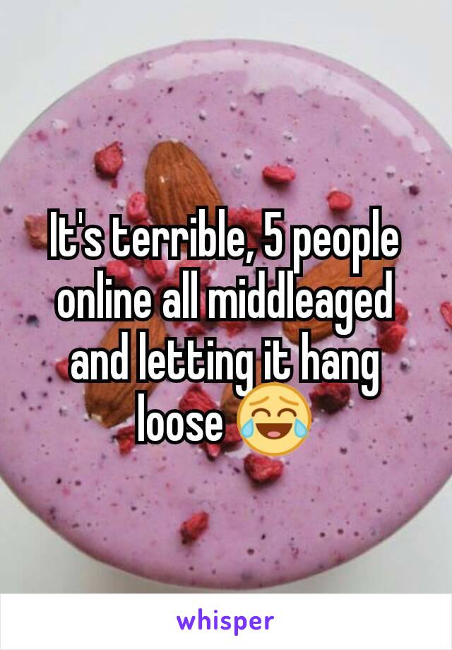 It's terrible, 5 people online all middleaged and letting it hang loose 😂