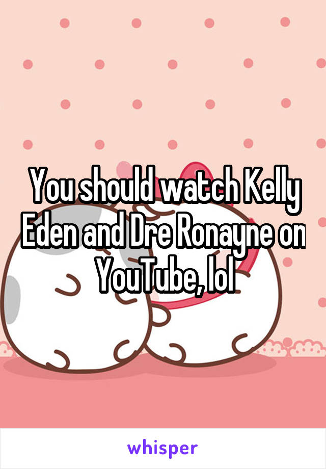 You should watch Kelly Eden and Dre Ronayne on YouTube, lol
