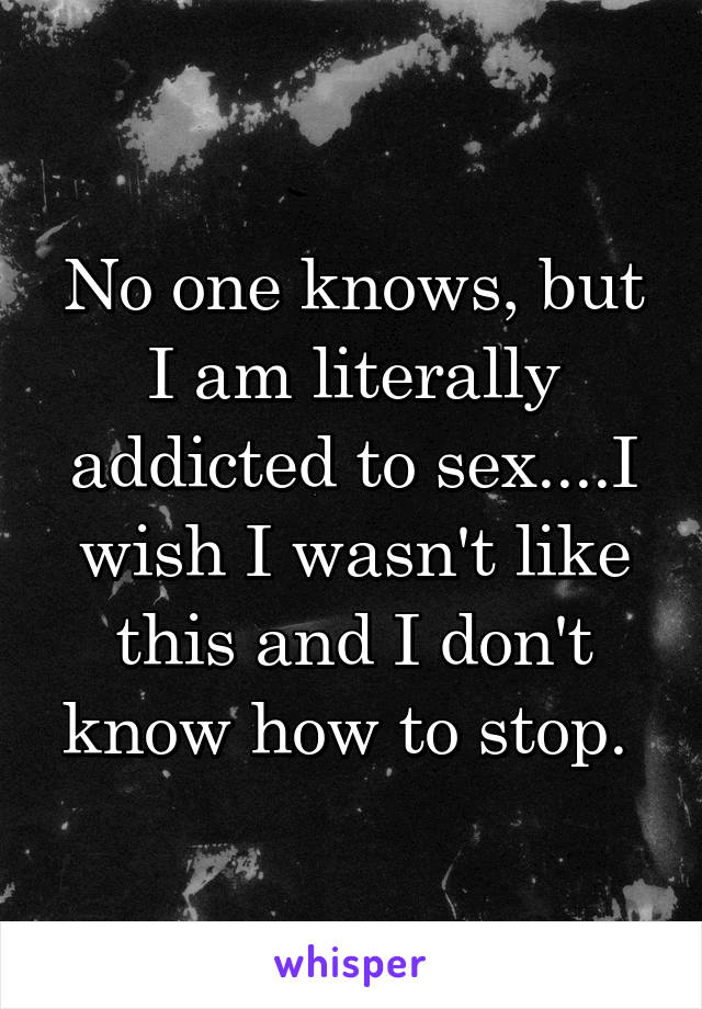 No one knows, but I am literally addicted to sex....I wish I wasn't like this and I don't know how to stop. 