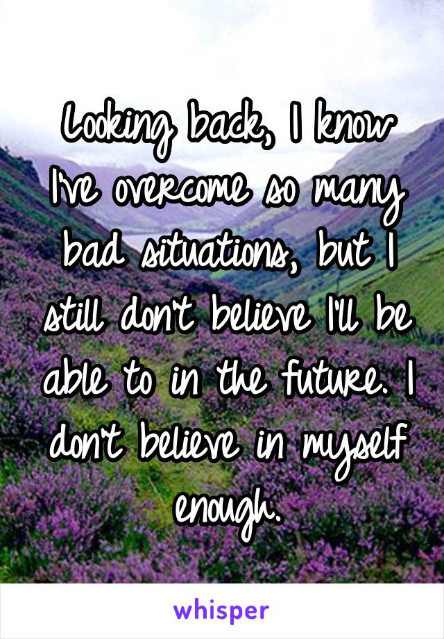 Looking back, I know I've overcome so many bad situations, but I still don't believe I'll be able to in the future. I don't believe in myself enough.