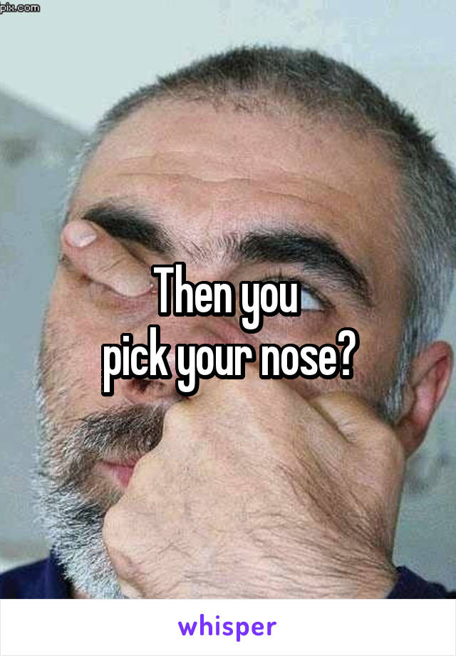 Then you 
pick your nose?
