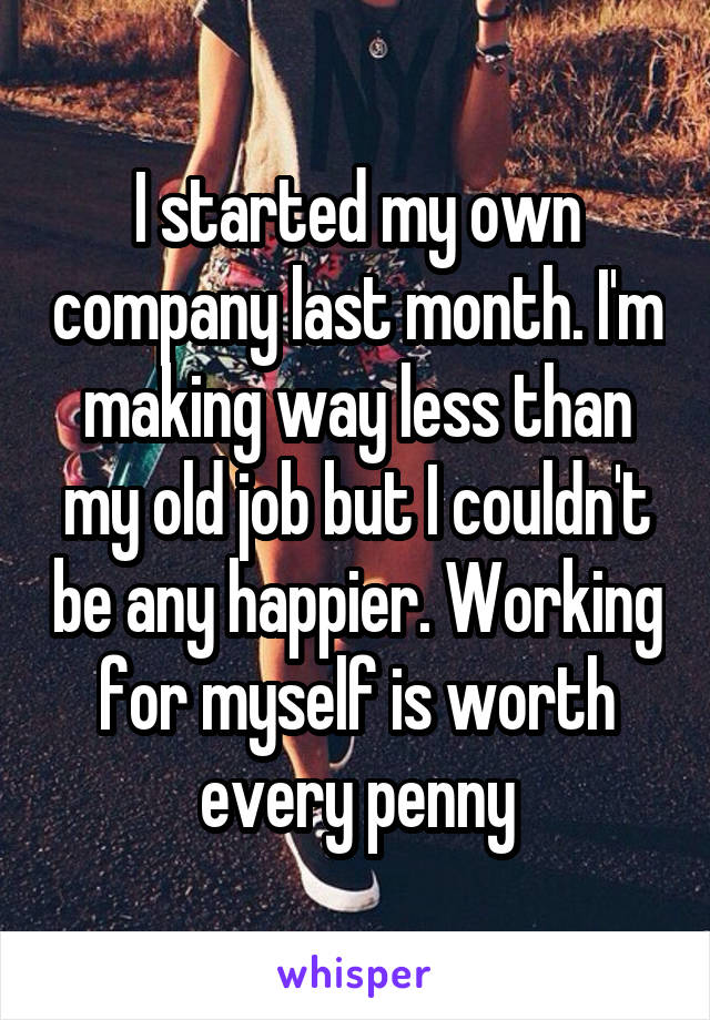 I started my own company last month. I'm making way less than my old job but I couldn't be any happier. Working for myself is worth every penny