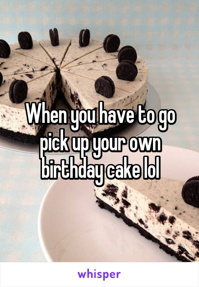 When you have to go pick up your own birthday cake lol