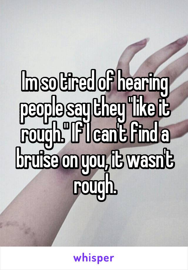 Im so tired of hearing people say they "like it rough." If I can't find a bruise on you, it wasn't rough.