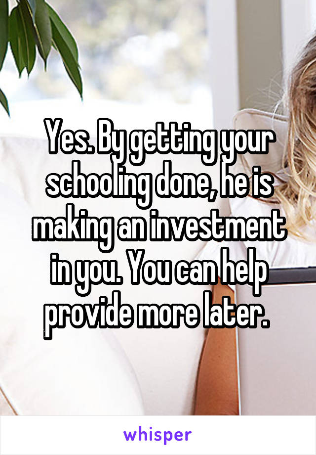 Yes. By getting your schooling done, he is making an investment in you. You can help provide more later. 